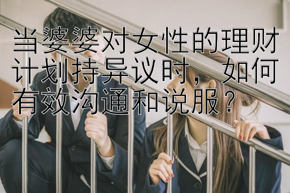 当婆婆对女性的理财计划持异议时，如何有效沟通和说服？