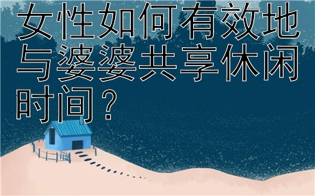 女性如何有效地与婆婆共享休闲时间？