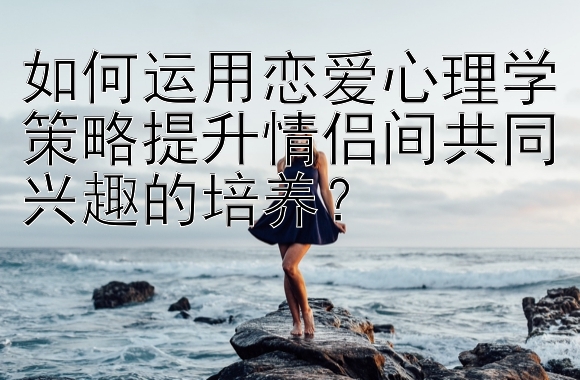 如何运用恋爱心理学策略提升情侣间共同兴趣的培养？