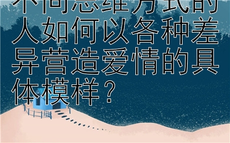 不同思维方式的人如何以各种差异营造爱情的具体模样？