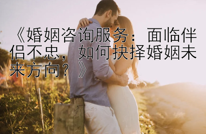 《婚姻咨询服务：面临伴侣不忠，如何抉择婚姻未来方向？》