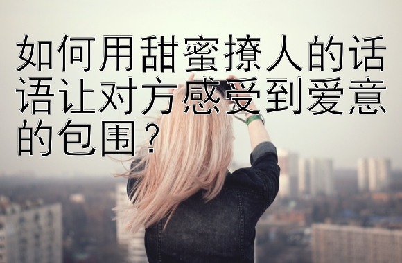 如何用甜蜜撩人的话语让对方感受到爱意的包围？