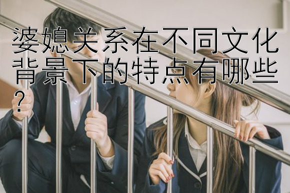 婆媳关系在不同文化背景下的特点有哪些？