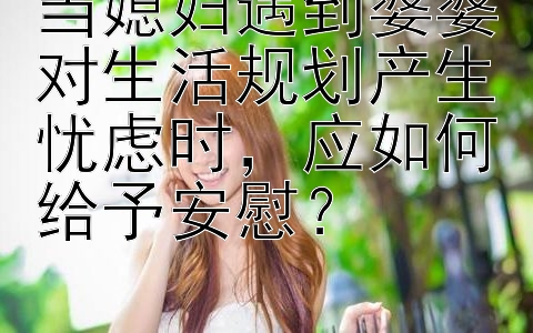 当媳妇遇到婆婆对生活规划产生忧虑时，应如何给予安慰？