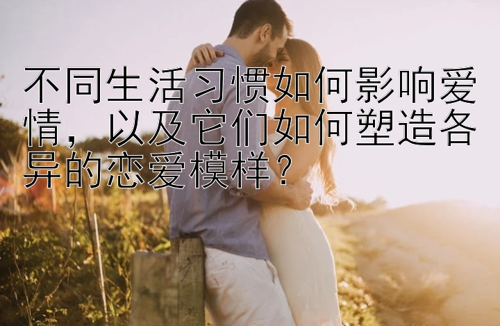 不同生活习惯如何影响爱情，以及它们如何塑造各异的恋爱模样？