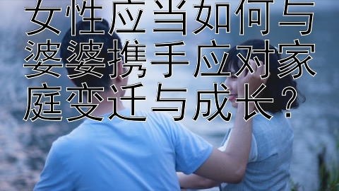 女性应当如何与婆婆携手应对家庭变迁与成长？