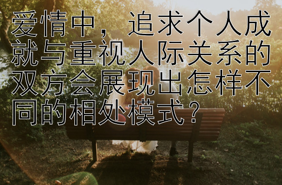 爱情中，追求个人成就与重视人际关系的双方会展现出怎样不同的相处模式？