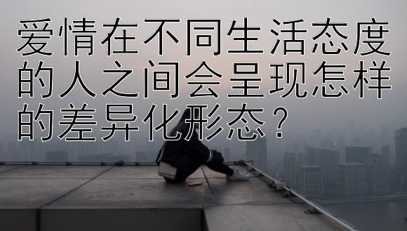 爱情在不同生活态度的人之间会呈现怎样的差异化形态？