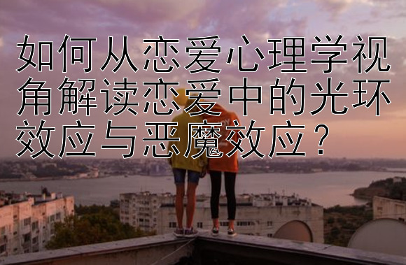 如何从恋爱心理学视角解读恋爱中的光环效应与恶魔效应？