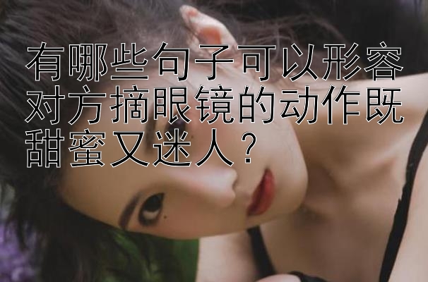 有哪些句子可以形容对方摘眼镜的动作既甜蜜又迷人？