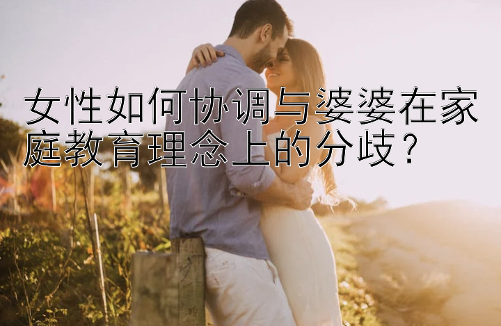 女性如何协调与婆婆在家庭教育理念上的分歧？