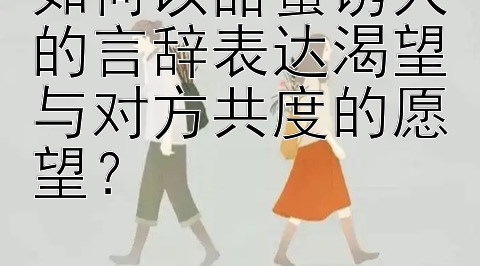 如何以甜蜜诱人的言辞表达渴望与对方共度的愿望？