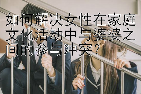 如何解决女性在家庭文化活动中与婆婆之间的参与冲突？