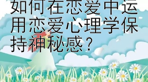 如何在恋爱中运用恋爱心理学保持神秘感？