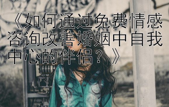 《如何通过免费情感咨询改善婚姻中自我中心的伴侣？》