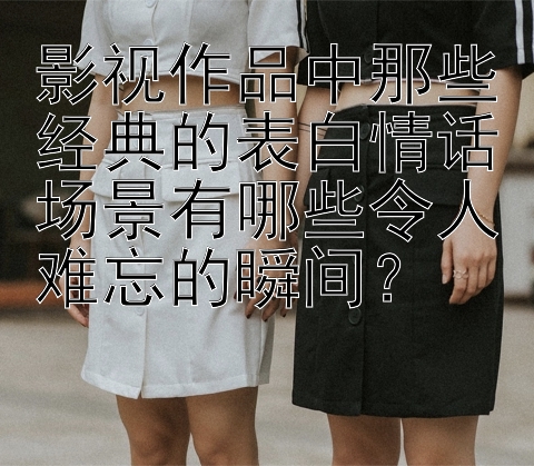 影视作品中那些经典的表白情话场景有哪些令人难忘的瞬间？