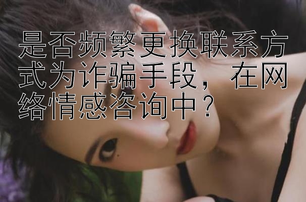 是否频繁更换联系方式为诈骗手段，在网络情感咨询中？