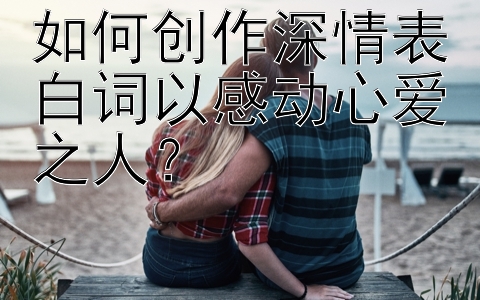 如何创作深情表白词以感动心爱之人？