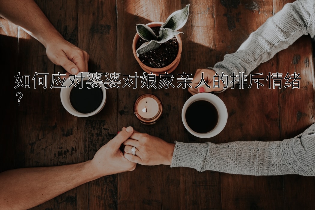 如何应对婆婆对娘家亲人的排斥情绪？