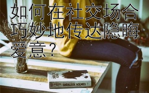 如何在社交场合巧妙地传达隐晦爱意？