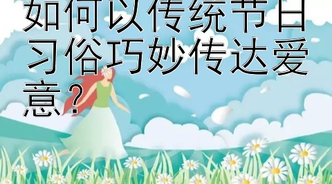 如何以传统节日习俗巧妙传达爱意？