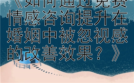 《如何通过免费情感咨询提升在婚姻中被忽视感的改善效果？》