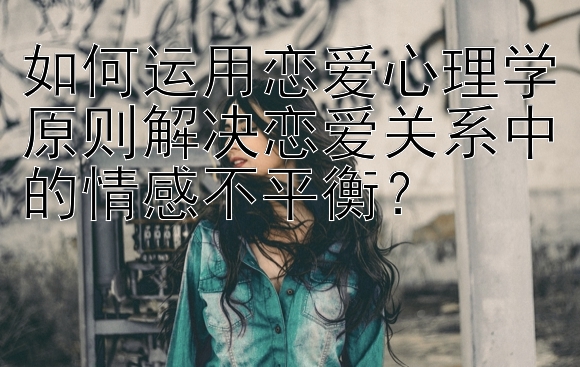 如何运用恋爱心理学原则解决恋爱关系中的情感不平衡？