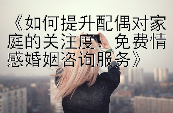 《如何提升配偶对家庭的关注度：免费情感婚姻咨询服务》