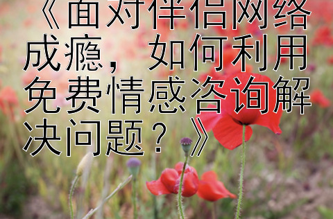 《面对伴侣网络成瘾，如何利用免费情感咨询解决问题？》