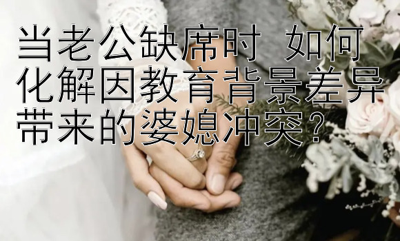 当老公缺席时 如何化解因教育背景差异带来的婆媳冲突？