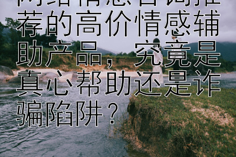 网络情感咨询推荐的高价情感辅助产品，究竟是真心帮助还是诈骗陷阱？