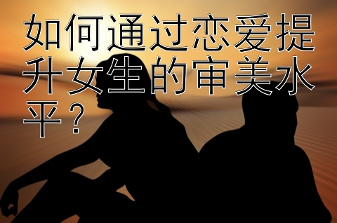 如何通过恋爱提升女生的审美水平？