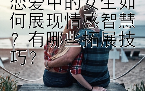 恋爱中的女生如何展现情感智慧？有哪些拓展技巧？