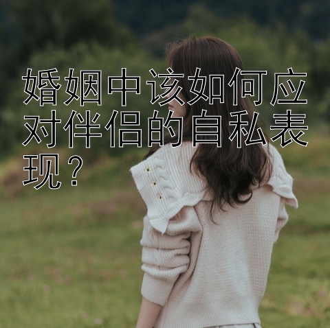 婚姻中该如何应对伴侣的自私表现？