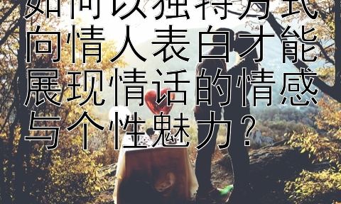 如何以独特方式向情人表白才能展现情话的情感与个性魅力？