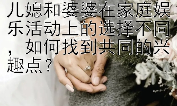 儿媳和婆婆在家庭娱乐活动上的选择不同，如何找到共同的兴趣点？