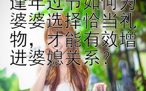 逢年过节如何为婆婆选择恰当礼物，才能有效增进婆媳关系？