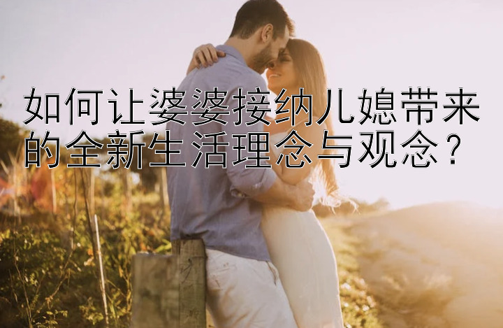 如何让婆婆接纳儿媳带来的全新生活理念与观念？