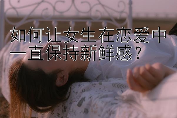 如何让女生在恋爱中一直保持新鲜感？