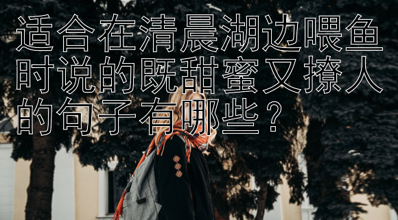 适合在清晨湖边喂鱼时说的既甜蜜又撩人的句子有哪些？