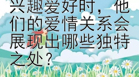 情侣间共享相同兴趣爱好时，他们的爱情关系会展现出哪些独特之处？