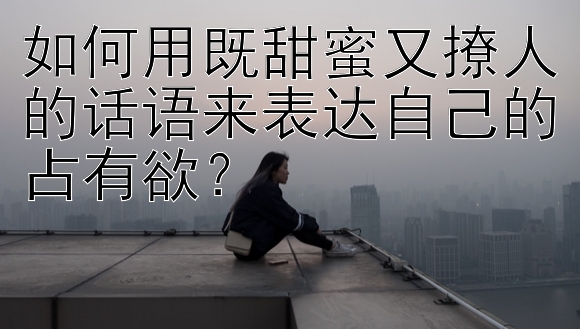 如何用既甜蜜又撩人的话语来表达自己的占有欲？