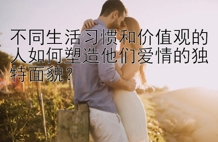 不同生活习惯和价值观的人如何塑造他们爱情的独特面貌？