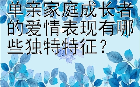 单亲家庭成长者的爱情表现有哪些独特特征？