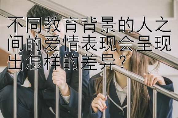 不同教育背景的人之间的爱情表现会呈现出怎样的差异？