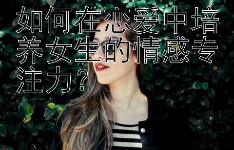 如何在恋爱中培养女生的情感专注力？