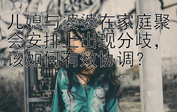 儿媳与婆婆在家庭聚会安排上出现分歧，该如何有效协调？