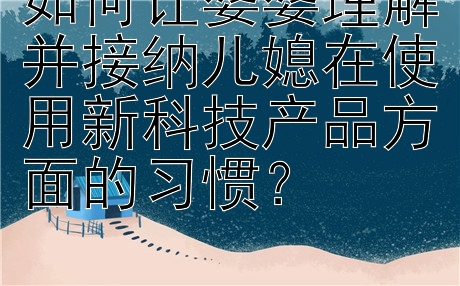 如何让婆婆理解并接纳儿媳在使用新科技产品方面的习惯？