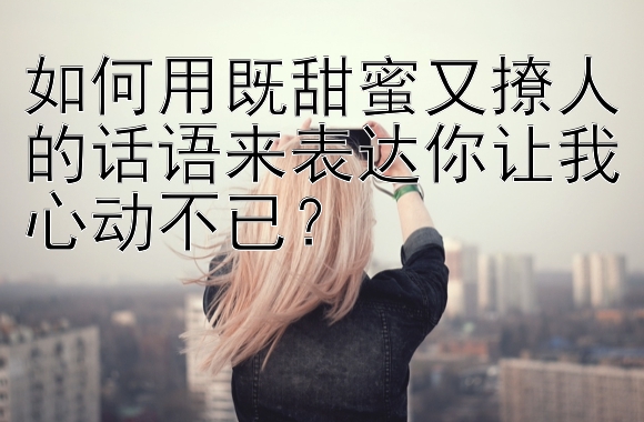 如何用既甜蜜又撩人的话语来表达你让我心动不已？