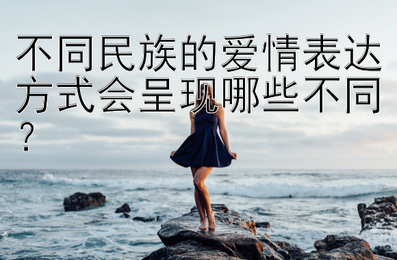 不同民族的爱情表达方式会呈现哪些不同？